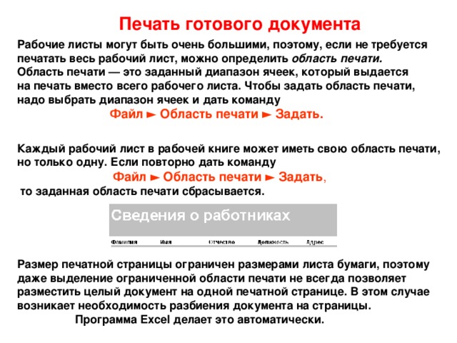 Печать готового документа Рабочие листы могут быть очень большими, поэтому, если не требуется  печатать весь рабочий лист, можно определить область печати.  Область печати — это заданный диапазон ячеек, который выдается  на печать вместо всего рабочего листа. Чтобы задать область печати,  надо выбрать диапазон ячеек и дать команду   Файл ► Область печати ► Задать. Каждый рабочий лист в рабочей книге может иметь свою область печати,  но только одну. Если повторно дать команду   Файл ► Область печати ► Задать ,   то заданная область печати сбрасывается. Размер печатной страницы ограничен размерами листа бумаги, поэтому  даже выделение ограниченной области печати не всегда позволяет  разместить целый документ на одной печатной стра­нице. В этом случае  возникает необходимость разбиения документа на страницы.  Программа Excel делает это автоматически. 