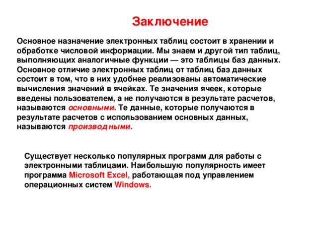 Заключение  Основное назначение электронных таблиц состоит в хранении и обработке числовой информации. Мы знаем и другой тип таблиц, выполняющих аналогичные функции — это таблицы баз данных. Основное отличие электронных таблиц от таблиц баз данных состоит в том, что в них удобнее реализованы автоматические вычисления значений в ячейках. Те значения ячеек, которые введены пользователем, а не получаются в результате расчетов, называются основными.  Те данные, которые получаются в результате расчетов с использованием основных данных, называются производными. Существует несколько популярных программ для работы с электронными таблицами. Наибольшую популярность имеет  программа Microsoft Excel, работающая под управлением  операционных систем Windows. 