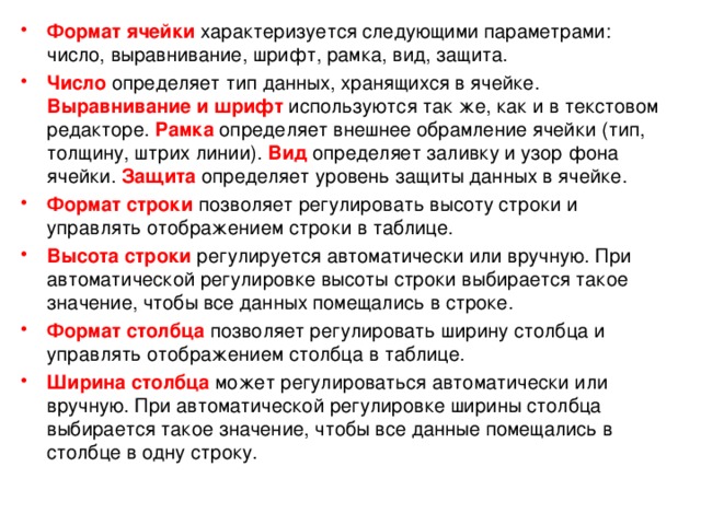 Формат ячейки  характеризуется следующими параметрами: число, выравнивание, шрифт, рамка, вид, защита. Число определяет тип данных, хранящихся в ячейке. Выравнивание и шрифт  используются так же, как и в текстовом редакторе. Рамка определяет внешнее обрамление ячейки (тип, толщину, штрих линии). Вид  определяет заливку и узор фона ячейки. Защита  определяет уровень защиты данных в ячейке. Формат строки  позволяет регулировать высоту строки и управлять отображением строки в таблице. Высота строки  регулируется автоматически или вручную. При автоматической регулировке высоты строки выбирается такое значение, чтобы все данных помещались в строке. Формат столбца позволяет регулировать ширину столбца и управлять отображением столбца в таблице. Ширина столбца  может регулироваться автоматически или вручную. При автоматической регулировке ширины столбца выбирается такое значение, чтобы все данные помещались в столбце в одну строку. 