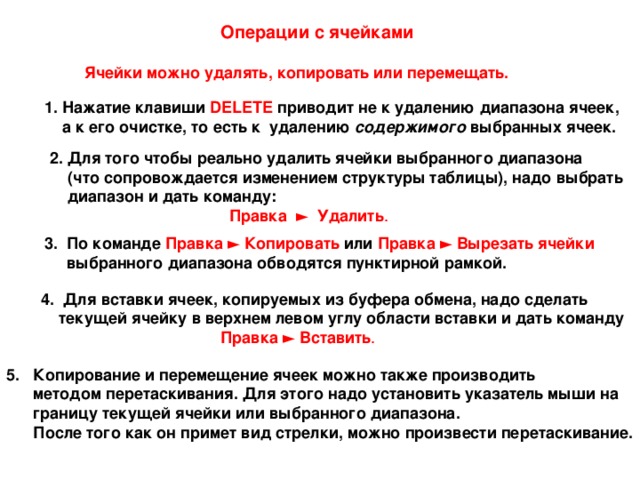 Операции с ячейками  Ячейки можно удалять, копировать или перемещать. 1. Нажатие клавиши DELETE приводит не к удалению диапазона ячеек,  а к его очистке, то есть к удалению содержимого выбранных ячеек. 2. Для того чтобы реально удалить ячейки выбранного диапазона  (что сопровождается изменением структуры таблицы), надо выбрать  диапазон и дать команду:   Правка ► Удалить .    3. По команде Правка ► Копировать или Правка ► Вырезать ячейки   выбранного диапазона обводятся пунктирной рамкой. 4. Для вставки ячеек, копируемых из буфера обмена, надо сделать  текущей ячейку в верхнем левом углу области вставки и дать команду    Правка ► Вставить . 5. Копирование и перемещение ячеек можно также производить  методом перетаскивания. Для этого надо установить указатель мыши на  границу текущей ячейки или выбранного диапазона.  После того как он примет вид стрелки, можно произвести перетаскивание. 