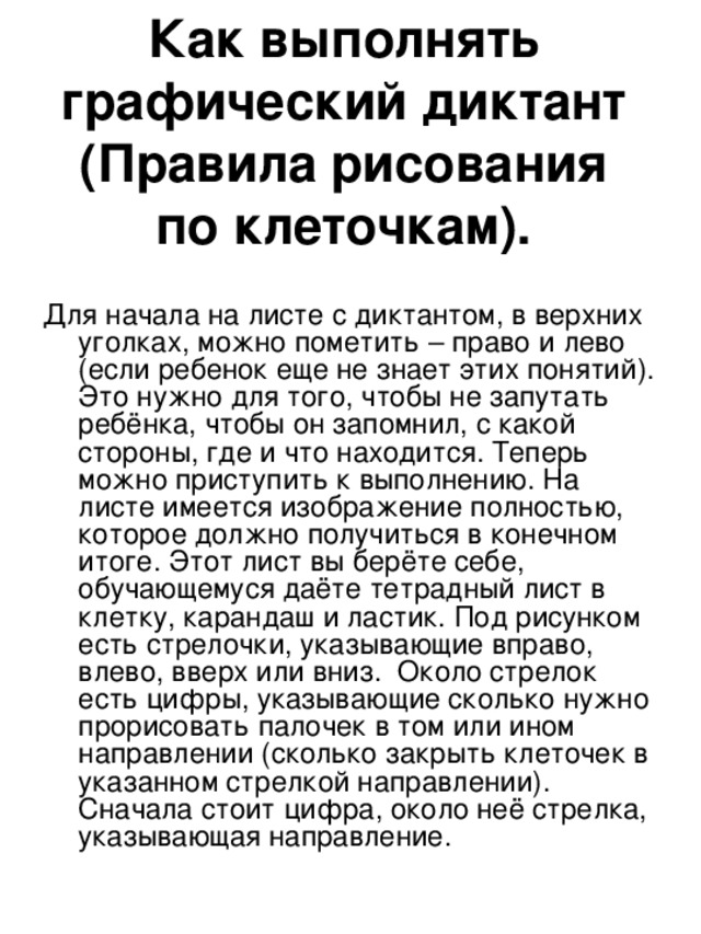 Как выполнять графический диктант  (Правила рисования по клеточкам).   Для начала на листе с диктантом, в верхних уголках, можно пометить – право и лево (если ребенок еще не знает этих понятий). Это нужно для того, чтобы не запутать ребёнка, чтобы он запомнил, с какой стороны, где и что находится. Теперь можно приступить к выполнению. На листе имеется изображение полностью, которое должно получиться в конечном итоге. Этот лист вы берёте себе, обучающемуся даёте тетрадный лист в клетку, карандаш и ластик. Под рисунком есть стрелочки, указывающие вправо, влево, вверх или вниз.  Около стрелок есть цифры, указывающие сколько нужно прорисовать палочек в том или ином направлении (сколько закрыть клеточек в указанном стрелкой направлении). Сначала стоит цифра, около неё стрелка, указывающая направление. 