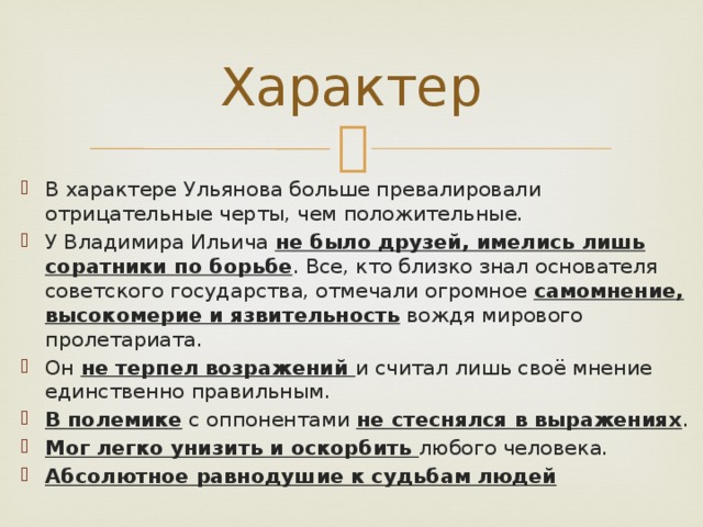 Характер В характере Ульянова больше превалировали отрицательные черты, чем положительные. У Владимира Ильича не было друзей, имелись лишь соратники по борьбе . Все, кто близко знал основателя советского государства, отмечали огромное самомнение, высокомерие и язвительность вождя мирового пролетариата. Он не терпел возражений и считал лишь своё мнение единственно правильным. В полемике с оппонентами не стеснялся в выражениях . Мог легко унизить и оскорбить любого человека. Абсолютное равнодушие к судьбам людей  