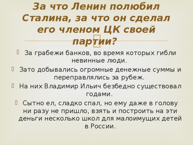 За что Ленин полюбил Сталина, за что он сделал его членом ЦК своей партии? За грабежи банков, во время которых гибли невинные люди. Зато добывались огромные денежные суммы и переправлялись за рубеж. На них Владимир Ильич безбедно существовал годами. Сытно ел, сладко спал, но ему даже в голову ни разу не пришло, взять и построить на эти деньги несколько школ для малоимущих детей в России. 