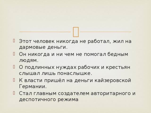 Этот человек никогда не работал, жил на дармовые деньги. Он никогда и ни чем не помогал бедным людям. О подлинных нуждах рабочих и крестьян слышал лишь понаслышке. К власти пришёл на деньги кайзеровской Германии. Стал главным создателем авторитарного и деспотичного режима 