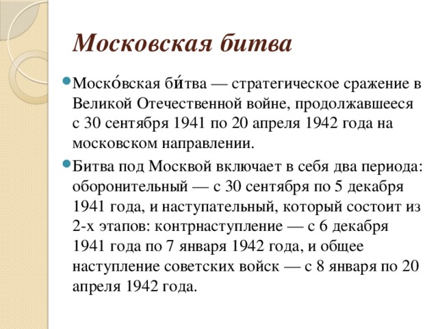 Московская битва Моско́вская би́тва — стратегическое сражение в Великой Отечественной войне, продолжавшееся с 30 сентября 1941 по 20 апреля 1942 года на московском направлении. Битва под Москвой включает в себя два периода: оборонительный — с 30 сентября по 5 декабря 1941 года, и наступательный, который состоит из 2-х этапов: контрнаступление — с 6 декабря 1941 года по 7 января 1942 года, и общее наступление советских войск — с 8 января по 20 апреля 1942 года. 