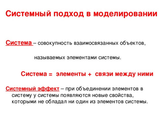 Системный подход в моделировании Система  – совокупность взаимосвязанных объектов,  называемых элементами системы.   Система = элементы + связи между ними  Системный эффект  – при объединении элементов в систему у системы появляются новые свойства, которыми не обладал ни один из элементов системы.