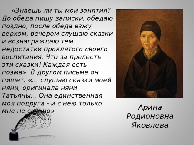 «Знаешь ли ты мои занятия? До обеда пишу записки, обедаю поздно, после обеда езжу верхом, вечером слушаю сказки и вознаграждаю тем недостатки проклятого своего воспитания. Что за прелесть эти сказки! Каждая есть поэма». В другом письме он пишет: «... слушаю сказки моей няни, оригинала няни Татьяны... Она единственная моя подруга - и с нею только мне не скучно». Арина Родионовна Яковлева 