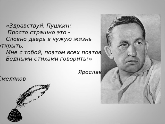 «Здравствуй, Пушкин!    Просто страшно это - Словно дверь в чужую жизнь открыть, Мне с тобой, поэтом всех поэтов, Бедными стихами говорить!»    Ярослав Смеляков 