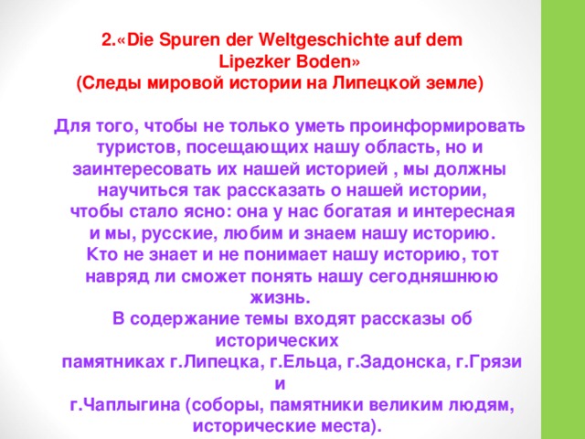  2.«Die Spuren der Weltgeschichte auf dem  Lipezker Boden» (Следы мировой истории на Липецкой земле)  Для того, чтобы не только уметь проинформировать  туристов, посещающих нашу область, но и  заинтересовать их нашей историей , мы должны  научиться так рассказать о нашей истории,  чтобы стало ясно: она у нас богатая и интересная  и мы, русские, любим и знаем нашу историю.  Кто не знает и не понимает нашу историю, тот  навряд ли сможет понять нашу сегодняшнюю жизнь.  В содержание темы входят рассказы об исторических  памятниках г.Липецка, г.Ельца, г.Задонска, г.Грязи и  г.Чаплыгина (соборы, памятники великим людям,  исторические места).  