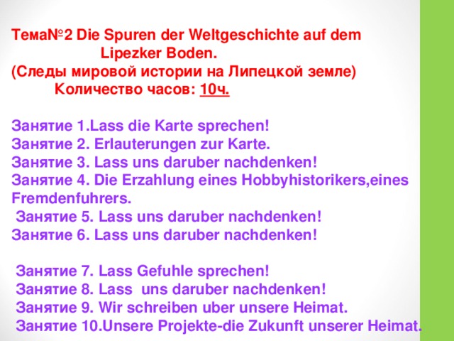 Тема№2 Die Spuren der Weltgeschichte auf dem  Lipezker Boden. (Следы мировой истории на Липецкой земле)   Количество часов: 10ч.  Занятие 1.Lass die Karte sprechen! Занятие 2. Erlauterungen zur Karte. Занятие 3. Lass uns daruber nachdenken! Занятие 4. Die Erzahlung eines Hobbyhistorikers,eines Fremdenfuhrers.  Занятие 5. Lass uns daruber nachdenken! Занятие 6. Lass uns daruber nachdenken!   Занятие 7. Lass Gefuhle sprechen!  Занятие 8.  Lass uns daruber nachdenken!  Занятие 9. Wir schreiben uber unsere Heimat.  Занятие 10.Unsere Projekte-die Zukunft unserer Heimat. 