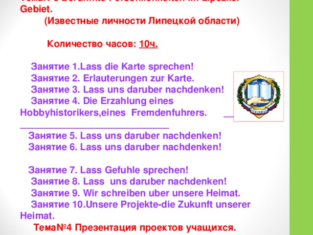 Тема№3 Beruhmte Personlichkeiten im Lipezker Gebiet.  (Известные личности Липецкой области)    Количество часов: 10ч.  Занятие 1.Lass die Karte sprechen!  Занятие 2. Erlauterungen zur Karte.  Занятие 3. Lass uns daruber nachdenken!  Занятие 4. Die Erzahlung eines Hobbyhistorikers,eines  Fremdenfuhrers.    Занятие 5. Lass uns daruber nachdenken!  Занятие 6. Lass uns daruber nachdenken!   Занятие 7. Lass Gefuhle sprechen!  Занятие 8.  Lass uns daruber nachdenken!  Занятие 9. Wir schreiben uber unsere Heimat.  Занятие 10.Unsere Projekte-die Zukunft unserer Heimat.  Тема№4 Презентация проектов учащихся.  Количество часов: 2ч. 