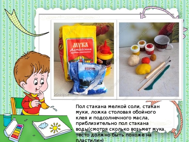 Пол стакана мелкой соли, стакан муки, ложка столовая обойного клея и подсолнечного масла, приблизительно пол стакана воды(смотря сколько возьмет мука, тесто должно быть похоже на пластилин) 