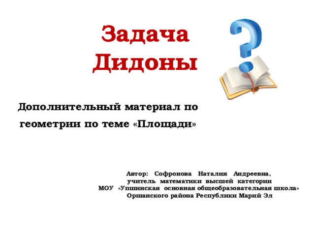 Задача Дидоны Дополнительный материал по геометрии по теме «Площади» Автор: Софронова Наталия Андреевна, учитель математики высшей категории МОУ «Упшинская основная общеобразовательная школа» Оршанского района Республики Марий Эл