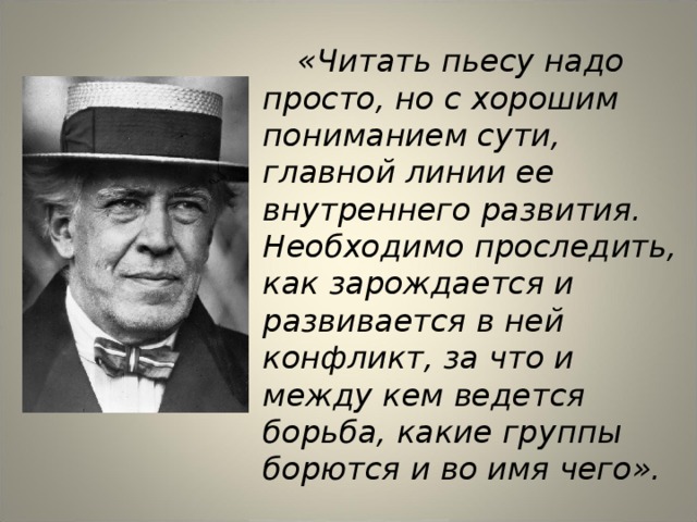  «Читать пьесу надо просто, но с хорошим пониманием сути, главной линии ее внутреннего развития. Необходимо проследить, как зарождается и развивается в ней конфликт, за что и между кем ведется борьба, какие группы борются и во имя чего».  Константин Сергеевич Станиславский 