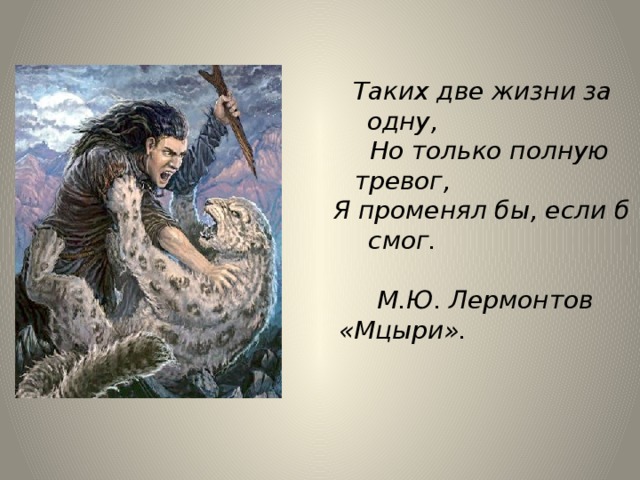  Таких две жизни за одну,  Но только полную тревог,  Я променял бы, если б смог.   М.Ю. Лермонтов «Мцыри». 