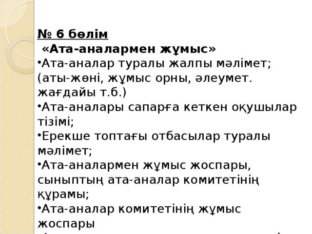 № 6 бөлім  « Ата-аналармен жұмыс » Ата-аналар туралы жалпы мәлімет ; (аты-жөні, жұмыс орны, әлеумет. жағдайы т.б.)  Ата-аналары сапарға кеткен оқушылар тізімі ; Ерекше топтағы отбасылар туралы мәлімет ; Ата-аналармен жұмыс жоспары , сыныптың ата-аналар комитетінің құрамы ; Ата-аналар комитетінің жұмыс жоспары  Ата-аналар жиналыстарының модулі (жоспары) Жиналыстар мен отырыстар хаттамалары 