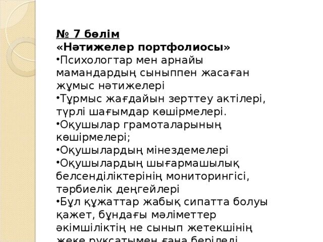 № 7 бөлім « Нәтижелер портфолиосы » Психологтар мен арнайы мамандардың сыныппен жасаған жұмыс нәтижелері  Тұрмыс жағдайын зерттеу актілері, түрлі шағымдар көшірмелері . Оқушылар грамоталарының көшірмелері ; Оқушылардың мінездемелері Оқушылардың шығармашылық белсенділіктерінің м ониторинг ісі, тәрбиелік деңгейлері Бұл құжаттар жабық сипатта болуы қажет, бұндағы мәліметтер әкімшіліктің не сынып жетекшінің жеке рұқсатымен ғана беріледі 
