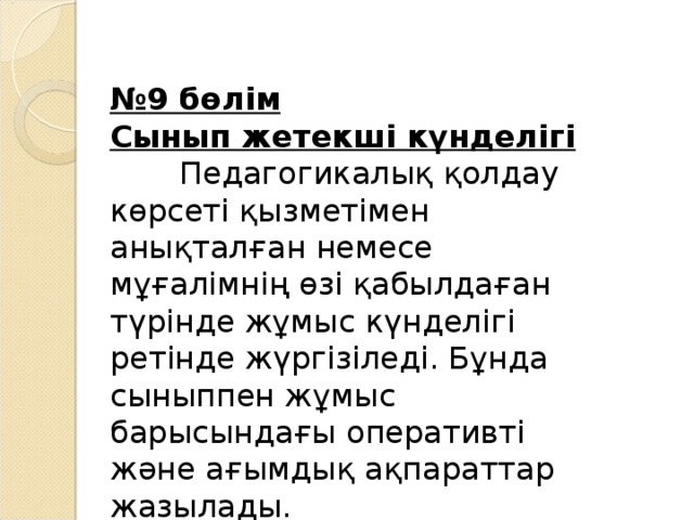 № 9 бөлім Сынып жетекші күнделігі  Педагогикалық қолдау көрсеті қызметімен анықталған немесе мұғалімнің өзі қабылдаған түрінде жұмыс күнделігі ретінде жүргізіледі. Бұнда сыныппен жұмыс барысындағы оперативті және ағымдық ақпараттар жазылады.  