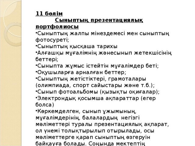 11 бөлім  Сыныптың презентациялық портфолиосы  Сыныптың жалпы мінездемесі мен сыныптың фотосуреті ; Сыныптың қысқаша тарихы Алғашқы мұғалімнің жәнесынып жетекшісінің беттері ; Сыныпта жұмыс істейтін мұғалімдер беті ; Оқушыларға арналған беттер ; Сыныптың жетістіктері, грамоталары (олимпиада, спорт сайыстары және т.б.) ; Сынып фотоальбомы ( қызықты оқиғалар ); Электрон дық қосымша ақпараттар ( егер болса )  Көркемделген, сынып ұжымының, мұғалімдерінің, балалардың негізгі мәліметтері туралы п резентаци ялық ақпарат , ол үнемі толықтырылып отырылады, осы мәліметтерге қарап сыныптың өзгеруін байқауға болады . Соңында мектептің мұражайына немесе сақтау қорына тапсырылады. 