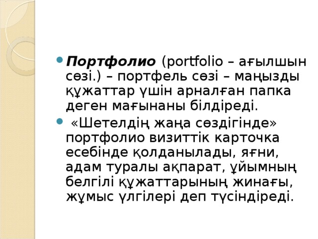 Портфолио (portfolio – ағылшын сөзі.) – портфель сөзі – маңызды құжаттар үшін арналған папка деген мағынаны білдіреді.   «Шетелдің жаңа сөздігінде» портфолио визиттік карточка есебінде қолданылады, яғни, адам туралы ақпарат, ұйымның белгілі құжаттарының жинағы, жұмыс үлгілері деп түсіндіреді.   