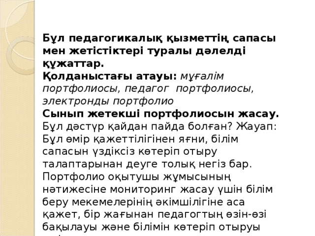 Бұл педагогикалық қызметтің сапасы мен жетістіктері туралы дәлелді құжаттар.  Қолданыстағы атауы:  мұғалім портфолиосы, педагог  портфолиосы, электронды портфолио Сынып жетекші портфолиосын жасау. Бұл дәстүр қайдан пайда болған? Жауап: Бұл өмір қажеттілігінен яғни, білім сапасын үздіксіз көтеріп отыру талаптарынан деуге толық негіз бар. Портфолио оқытушы жұмысының нәтижесіне мониторинг жасау үшін білім беру мекемелерінің әкімшілігіне аса қажет, бір жағынан педагогтың өзін-өзі бақылауы және білімін көтеріп отыруы үшін де маңызды. 