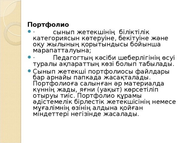 Портфолио ·         сынып жетекшінің біліктілік категориясын көтеруіне, бекітуіне және оқу жылының қорытындысы бойынша марапатталуына; ·         Педагогтың кәсіби шеберлігінің өсуі туралы ақпараттың көзі болып табылады. Сынып жетекші портфолиосы файлдары бар арнайы папкада жасақталады. Портфолиоға салынған әр материалда күннің жады, яғни (уақыт) көрсетіліп отыруы тиіс. Портфолио құрамы әдістемелік бірлестік жетекшісінің немесе мұғалімнің өзінің алдына қойған міндеттері негізінде жасалады.  