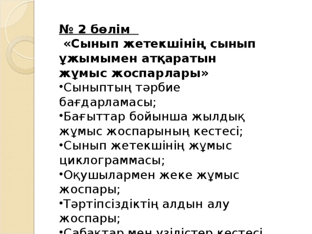 № 2 бөлім   « Сынып жетекшінің сынып ұжымымен атқаратын жұмыс жоспарлары »  Сыныптың тәрбие бағдарламасы ; Бағыттар бойынша жылдық жұмыс жоспарының кестесі ; Сынып жетекшінің жұмыс циклограммасы ; Оқушылармен жеке жұмыс жоспары ; Тәртіпсіздіктің алдын алу жоспары ; Сабақтар мен үзілістер кестесі Кезекшілік кестелері   