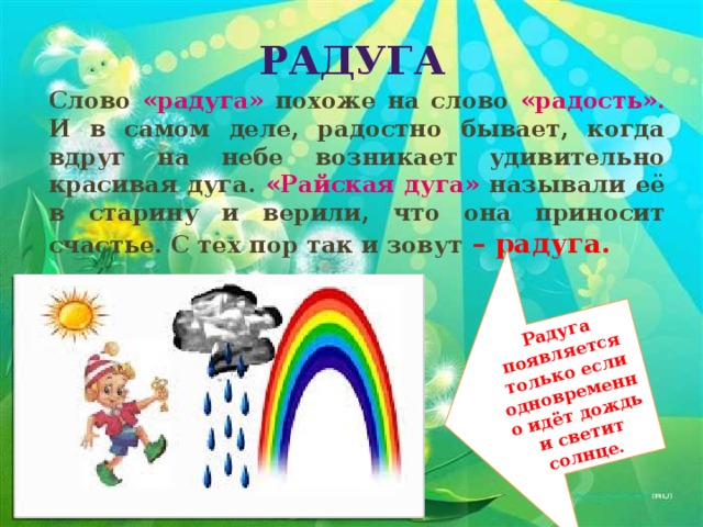 Радуга появляется только если одновременно идёт дождь и светит солнце. Радуга Слово «радуга» похоже на слово «радость». И в самом деле, радостно бывает, когда вдруг на небе возникает удивительно красивая дуга. «Райская дуга» называли её в старину и верили, что она приносит счастье. С тех пор так и зовут – радуга.  