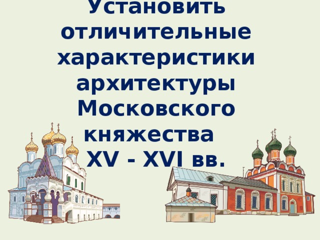 ЦЕЛЬ:  Установить отличительные характеристики архитектуры Московского княжества  XV - XVI вв.      