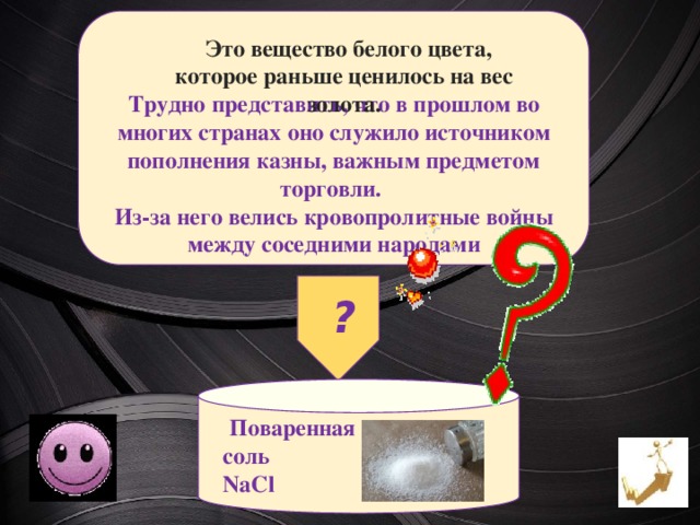    Трудно представить, что в прошлом во многих странах оно служило источником пополнения казны, важным предметом торговли. Из-за него велись кровопролитные войны между соседними народами  Это вещество белого цвета, которое раньше ценилось на вес золота. ?  Поваренная  соль  NaCl 