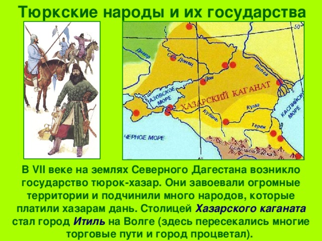 Тюркские народы и их государства В VII веке на землях Северного Дагестана возникло государство тюрок-хазар. Они завоевали огромные территории и подчинили много народов, которые платили хазарам дань. Столицей Хазарского каганата стал город Итиль на Волге (здесь пересекались многие торговые пути и город процветал). 