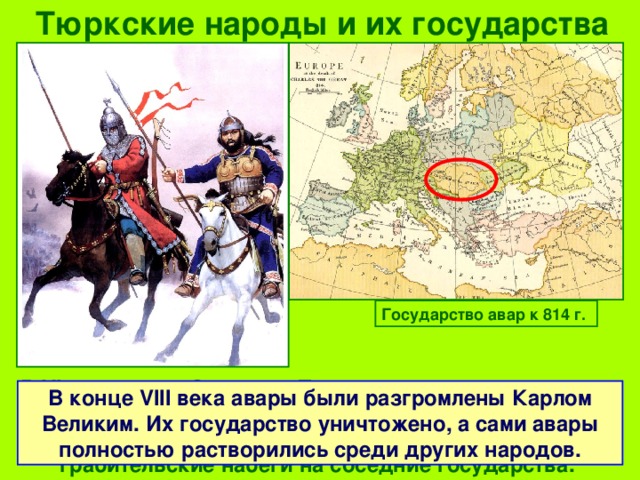 Тюркские народы и их государства Государство авар к 814 г. В VI веке через Северное Причерноморье прошли орды аваров . Они создали свое государство на территории современной Венгрии и оттуда совершали грабительские набеги на соседние государства. В конце VIII века авары были разгромлены Карлом Великим. Их государство уничтожено, а сами авары полностью растворились среди других народов. 