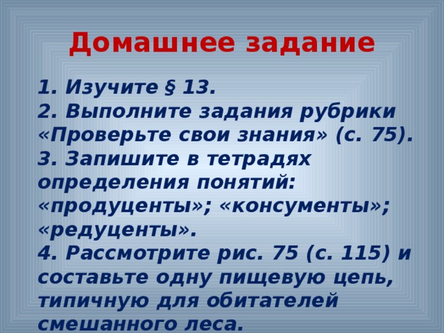 Домашнее задание 1. Изучите § 13. 2. Выполните задания рубрики «Проверьте свои знания» (с. 75). 3. Запишите в тетрадях определения понятий: «продуценты»; «консументы»; «редуценты». 4. Рассмотрите рис. 75 (с. 115) и составьте одну пищевую цепь, типичную для обитателей смешанного леса.