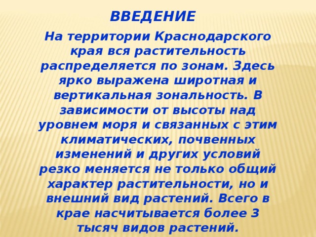 ВВЕДЕНИЕ На территории Краснодарского края вся растительность распределяется по зонам. Здесь ярко выражена широтная и вертикальная зональность. В зависимости от высоты над уровнем моря и связанных с этим климатических, почвенных изменений и других условий резко меняется не только общий характер растительности, но и внешний вид растений. Всего в крае насчитывается более 3 тысяч видов растений. 