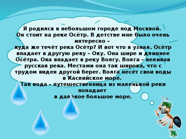  Я родился в небольшом городе под Москвой. Он стоит на реке Осётр. В детстве мне было очень интересно – куда же течёт река Осётр? И вот что я узнал. Осётр впадает в другую реку – Оку. Она шире и длиннее Осётра. Ока впадает в реку Волгу. Волга – великая русская река. Местами она так широка, что с трудом виден другой берег. Волга несёт свои воды в Каспийское море. Так вода – путешественница из маленькой реки попадает в далёкое большое море. 