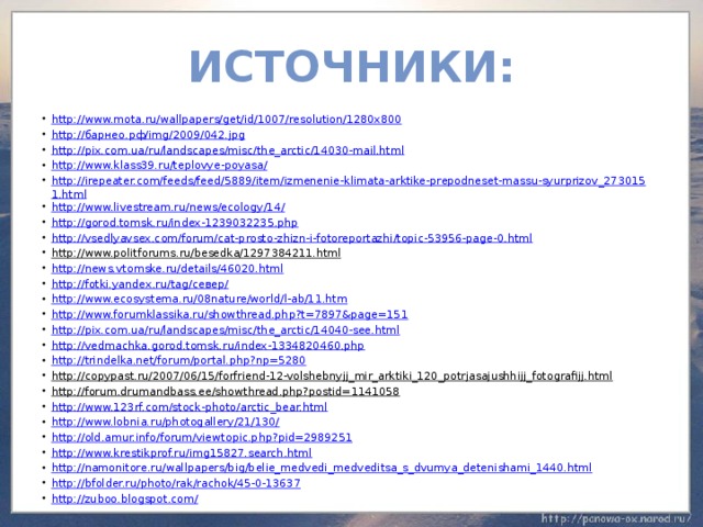 Источники: http://www.mota.ru/wallpapers/get/id/1007/resolution/1280x800 http://барнео.рф/img/2009/042.jpg http://pix.com.ua/ru/landscapes/misc/the_arctic/14030-mail.html http://www.klass39.ru/teplovye-poyasa/ http://irepeater.com/feeds/feed/5889/item/izmenenie-klimata-arktike-prepodneset-massu-syurprizov_2730151.html http://www.livestream.ru/news/ecology/14/ http://gorod.tomsk.ru/index-1239032235.php http://vsedlyavsex.com/forum/cat-prosto-zhizn-i-fotoreportazhi/topic-53956-page-0.html http://www.politforums.ru/besedka/1297384211.html  http://news.vtomske.ru/details/46020.html http://fotki.yandex.ru/tag/север/ http://www.ecosystema.ru/08nature/world/l-ab/11.htm http://www.forumklassika.ru/showthread.php?t=7897&page=151 http://pix.com.ua/ru/landscapes/misc/the_arctic/14040-see.html http://vedmachka.gorod.tomsk.ru/index-1334820460.php http://trindelka.net/forum/portal.php?np=5280 http://copypast.ru/2007/06/15/forfriend-12-volshebnyjj_mir_arktiki_120_potrjasajushhijj_fotografijj.html  http://forum.drumandbass.ee/showthread.php?postid=1141058  http://www.123rf.com/stock-photo/arctic_bear.html http://www.lobnia.ru/photogallery/21/130/ http://old.amur.info/forum/viewtopic.php?pid=2989251 http://www.krestikprof.ru/img15827.search.html http://namonitore.ru/wallpapers/big/belie_medvedi_medveditsa_s_dvumya_detenishami_1440.html http://bfolder.ru/photo/rak/rachok/45-0-13637 http://zuboo.blogspot.com/ 