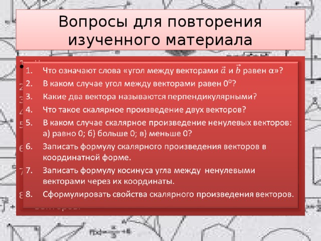 Вопросы для повторения изученного материала Что означают слова «угол между векторами и равен α»? В каком случае угол между векторами равен 0⁰? Какие два вектора называются перпендикулярными? Что такое скалярное произведение двух векторов? В каком случае скалярное произведение ненулевых векторов: а) равно 0; б) больше 0; в) меньше 0? Записать формулу скалярного произведения векторов в координатной форме. Записать формулу косинуса угла между ненулевыми векторами через их координаты. Сформулировать свойства скалярного произведения векторов.   