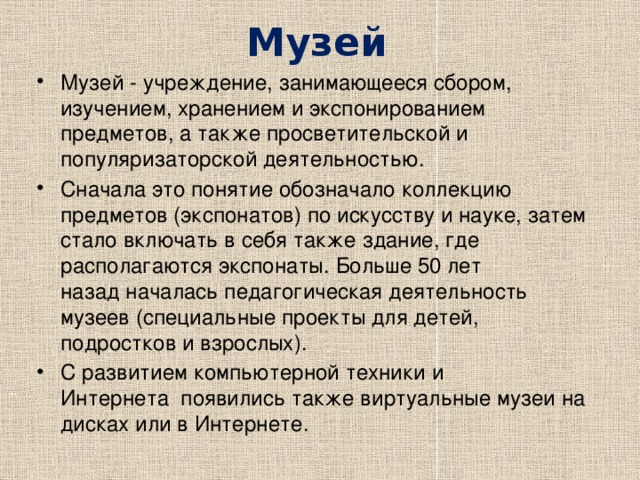 Музей   Музей - учреждение, занимающееся сбором, изучением, хранением и экспонированием предметов, а также просветительской и популяризаторской деятельностью. Сначала это понятие обозначало коллекцию предметов (экспонатов) по искусству и науке, затем стало включать в себя также здание, где располагаются экспонаты. Больше 50 лет назад началась педагогическая деятельность музеев (специальные проекты для детей, подростков и взрослых). С развитием компьютерной техники и Интернета  появились также виртуальные музеи на дисках или в Интернете. 