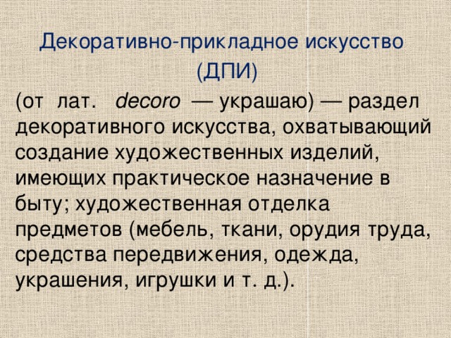 Декоративно-прикладное искусство   (ДПИ) (от  лат.    decoro   — украшаю) — раздел декоративного искусства, охватывающий создание художественных изделий, имеющих практическое назначение в быту; художественная отделка предметов (мебель, ткани, орудия труда, средства передвижения, одежда, украшения, игрушки и т. д.). 