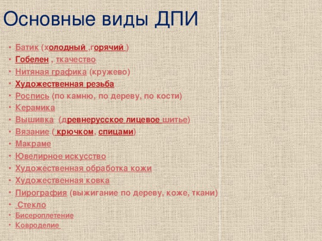 Основные виды ДПИ Батик (х олодный ,г орячий ) Гобелен , ткачество Нитяная графика (кружево) Художественная резьба Роспись (по камню, по дереву, по кости) Керамика  Вышивка (д ревнерусское лицевое шитье ) Вязание ( крючком , спицами ) Макраме  Ювелирное искусство  Художественная обработка кожи  Художественная ковка  Пирография (выжигание по дереву, коже, ткани)   Стекло Бисероплетение Ковроделие 