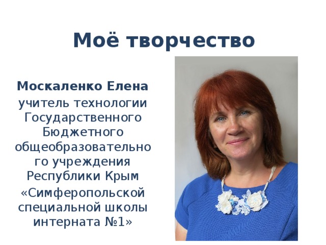 Моё творчество Москаленко Елена учитель технологии Государственного Бюджетного общеобразовательного учреждения Республики Крым «Симферопольской специальной школы интерната №1» 