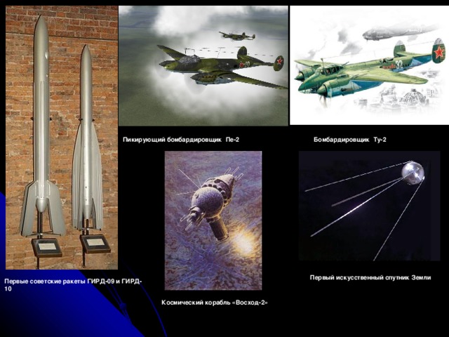 Пикирующий бомбардировщик  Пе-2 Бомбардировщик  Ту-2 Первый искусственный спутник Земли Первые советские ракеты ГИРД-09 и ГИРД-10 Космический корабль «Восход-2» 