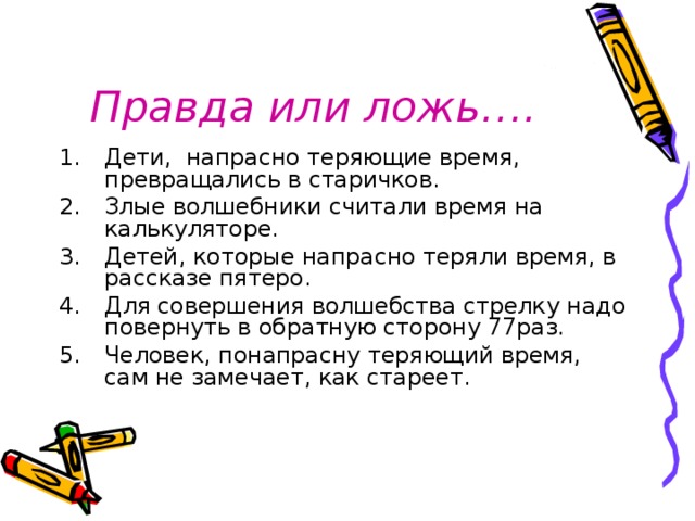 Правда или ложь…. Дети, напрасно теряющие время, превращались в старичков. Злые волшебники считали время на калькуляторе. Детей, которые напрасно теряли время, в рассказе пятеро. Для совершения волшебства стрелку надо повернуть в обратную сторону 77раз. Человек, понапрасну теряющий время, сам не замечает, как стареет. 