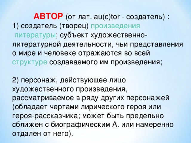  АВТОР (от лат. au(c)tor - создатель) :  1) создатель (творец)  произведения    литературы ; субъект художественно-литературной деятельности, чьи представления о мире и человеке отражаются во всей   структуре  создаваемого им произведения;   2) персонаж, действующее лицо художественного произведения, рассматриваемое в ряду других персонажей (обладает чертами лирического героя или героя-рассказчика; может быть предельно сближен с биографическим А. или намеренно отдален от него).   