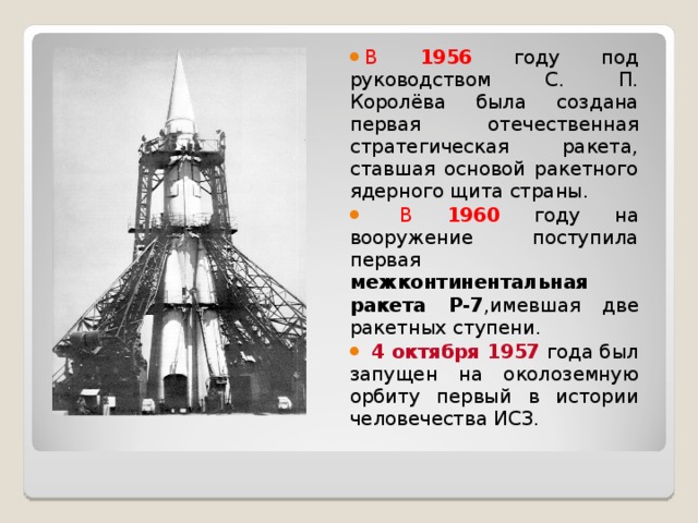 В 1956  году под руководством С. П. Королёва была создана первая отечественная стратегическая ракета, ставшая основой ракетного ядерного щита страны.  В 1960  году на вооружение поступила первая межконтинентальная ракета Р-7 ,имевшая две ракетных ступени.  4 октября 1957 года был запущен на околоземную орбиту первый в истории человечества ИСЗ.   