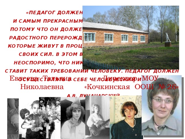  «ПЕДАГОГ ДОЛЖЕН БЫТЬ САМЫМ УНИВЕРСАЛЬНЫМ И САМЫМ ПРЕКРАСНЫМ ЧЕЛОВЕКОМ В ГОСУДАРСТВЕ, ПОТОМУ ЧТО ОН ДОЛЖЕН СДЕЛАТЬ ИЗ СЕБЯ ИСТОЧНИК РАДОСТНОГО ПЕРЕРОЖДЕНИЯ ДЛЯ МАЛЕНЬКИХ ЛЮДЕЙ, КОТОРЫЕ ЖИВУТ В ПРОЦЕССЕ ПОСТЕПЕННОГО РАЗВИТИЯ СВОИХ СИЛ. В ЭТОМ ВЫСОКОЕ ДЕЛО ПЕДАГОГА, И НЕОСПОРИМО, ЧТО НИКАКАЯ ДРУГАЯ ПРОФЕССИЯ НЕ СТАВИТ ТАКИХ ТРЕБОВАНИЙ ЧЕЛОВЕКУ. ПЕДАГОГ ДОЛЖЕН ОСУЩЕСТВЛЯТЬ В СЕБЕ ЧЕЛОВЕЧЕСКИЙ ИДЕАЛ.»  А.В. ЛУНАЧАРСКИЙ   Евтеева Татьяна Николаевна Директор МОУ «Кочкинская ООШ № 26» 5 