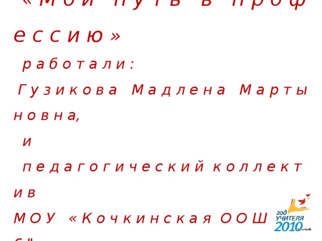 Н а д п р е з е н т а ц и е й   « М о й п у т ь в п р о ф е с с и ю »  р а б о т а л и :  Г у з и к о в а М а д л е н а М а р т ы н о в н а,  и  п е д а г о г и ч е с к и й к о л л е к т и в  М О У « К о ч к и н с к а я О О Ш № 2 6 