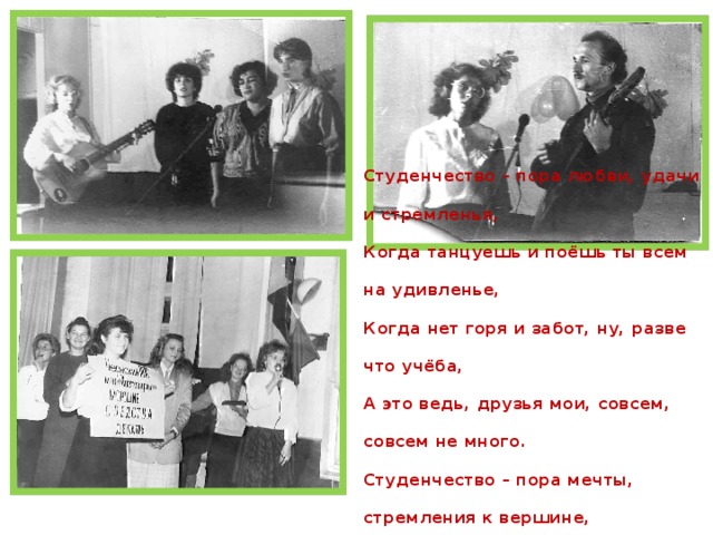 Студенчество – пора любви, удачи и стремленья, Когда танцуешь и поёшь ты всем на удивленье, Когда нет горя и забот, ну, разве что учёба, А это ведь, друзья мои, совсем, совсем не много. Студенчество – пора мечты, стремления к вершине, Когда всё кажется простым, а небо – синим-синим. 5 