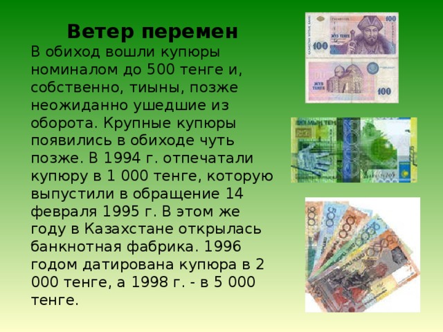 Ветер перемен В обиход вошли купюры номиналом до 500 тенге и, собственно, тиыны, позже неожиданно ушедшие из оборота. Крупные купюры появились в обиходе чуть позже. В 1994 г. отпечатали купюру в 1 000 тенге, которую выпустили в обращение 14 февраля 1995 г. В этом же году в Казахстане открылась банкнотная фабрика. 1996 годом датирована купюра в 2 000 тенге, а 1998 г. - в 5 000 тенге. 