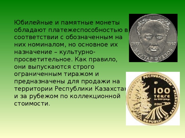 Юбилейные и памятные монеты обладают платежеспособностью в соответствии с обозначенным на них номиналом, но основное их назначение – культурно-просветительное. Как правило, они выпускаются строго ограниченным тиражом и предназначены для продажи на территории Республики Казахстан и за рубежом по коллекционной стоимости.  
